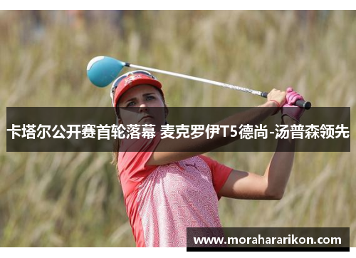 卡塔尔公开赛首轮落幕 麦克罗伊T5德尚-汤普森领先