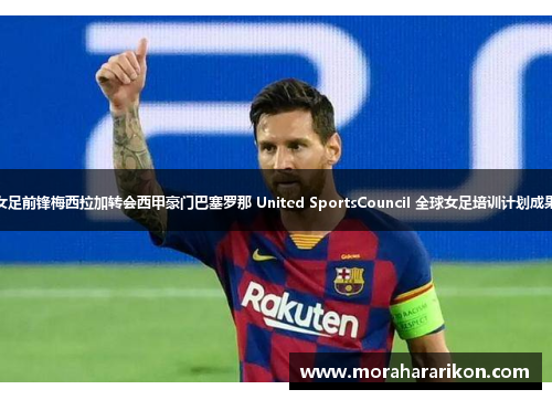 中国女足前锋梅西拉加转会西甲豪门巴塞罗那 United SportsCouncil 全球女足培训计划成果分析